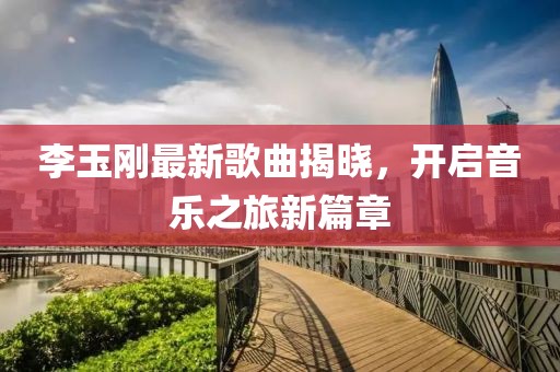 李玉刚最新歌曲揭晓，开启音乐之旅新篇章