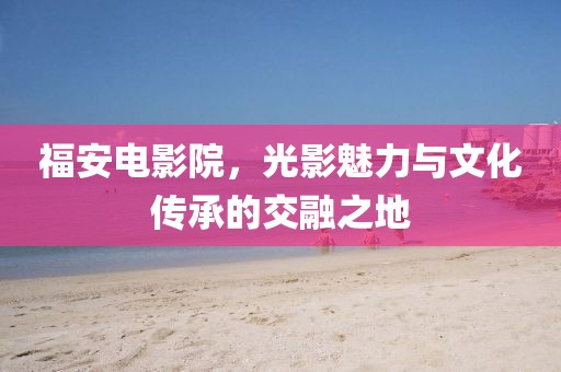 福安电影院，光影魅力与文化传承的交融之地