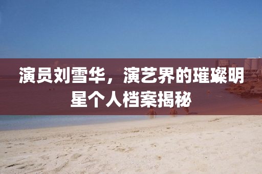 演员刘雪华，演艺界的璀璨明星个人档案揭秘