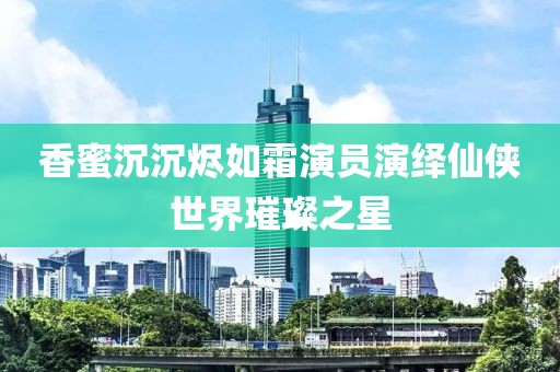 香蜜沉沉烬如霜演员演绎仙侠世界璀璨之星
