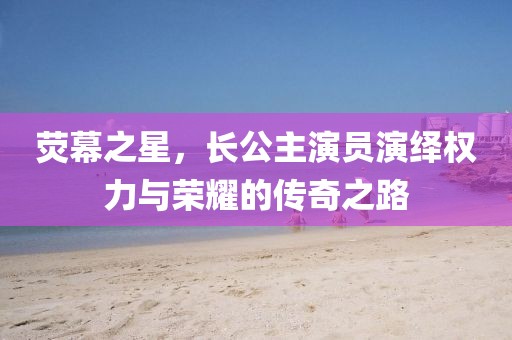 荧幕之星，长公主演员演绎权力与荣耀的传奇之路