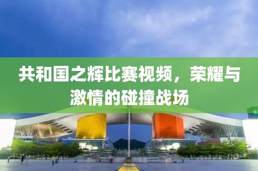 共和国之辉比赛视频，荣耀与激情的碰撞战场