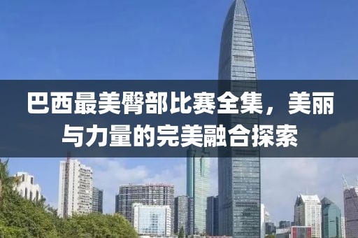 巴西最美臀部比赛全集，美丽与力量的完美融合探索