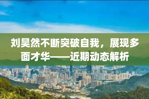 刘昊然不断突破自我，展现多面才华——近期动态解析
