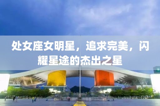 处女座女明星，追求完美，闪耀星途的杰出之星