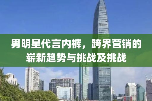 男明星代言内裤，跨界营销的崭新趋势与挑战及挑战