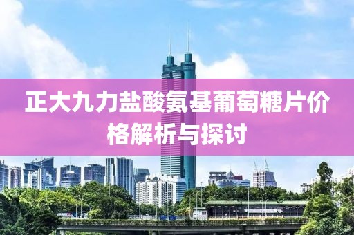 正大九力盐酸氨基葡萄糖片价格解析与探讨