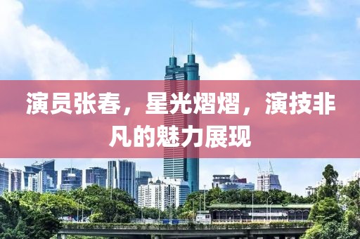 演员张春，星光熠熠，演技非凡的魅力展现