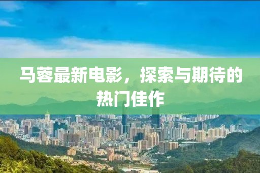 马蓉最新电影，探索与期待的热门佳作