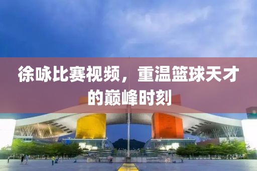 徐咏比赛视频，重温篮球天才的巅峰时刻
