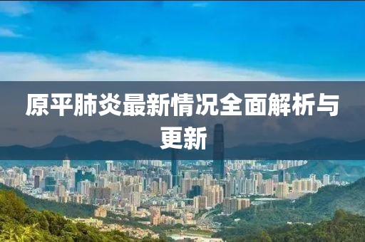 原平肺炎最新情况全面解析与更新