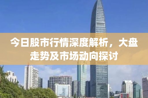 今日股市行情深度解析，大盘走势及市场动向探讨