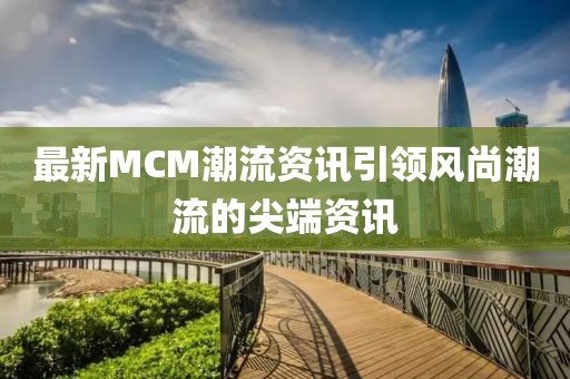 最新MCM潮流资讯引领风尚潮流的尖端资讯