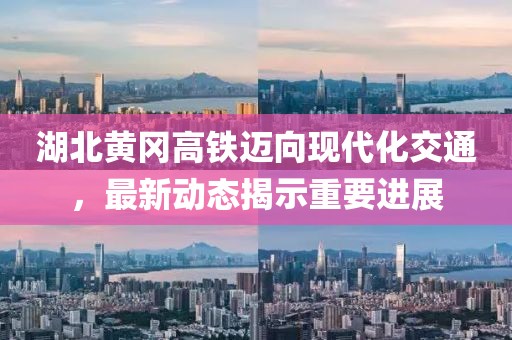 湖北黄冈高铁迈向现代化交通，最新动态揭示重要进展