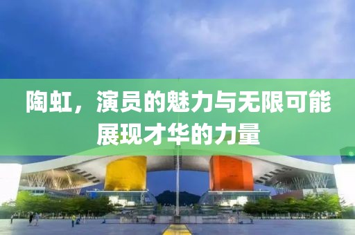 陶虹，演员的魅力与无限可能展现才华的力量