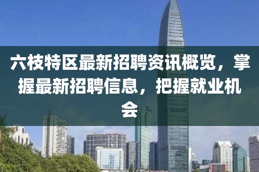 六枝特区最新招聘资讯概览，掌握最新招聘信息，把握就业机会