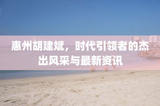 惠州胡建斌，时代引领者的杰出风采与最新资讯