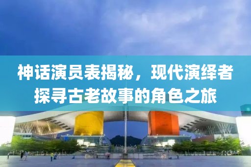 神话演员表揭秘，现代演绎者探寻古老故事的角色之旅