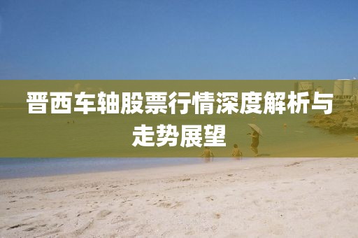 晋西车轴股票行情深度解析与走势展望