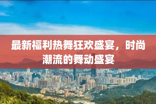 最新福利热舞狂欢盛宴，时尚潮流的舞动盛宴