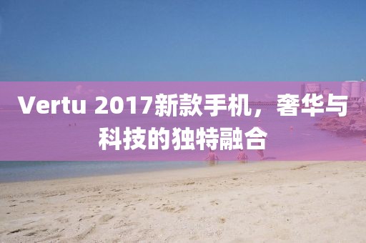 Vertu 2017新款手机，奢华与科技的独特融合
