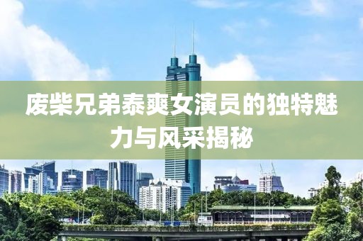 废柴兄弟泰爽女演员的独特魅力与风采揭秘