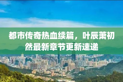 都市传奇热血续篇，叶辰萧初然最新章节更新速递