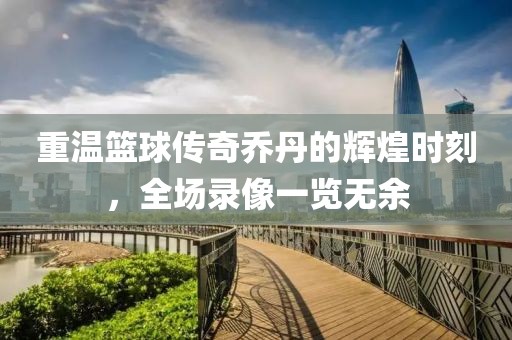 重温篮球传奇乔丹的辉煌时刻，全场录像一览无余
