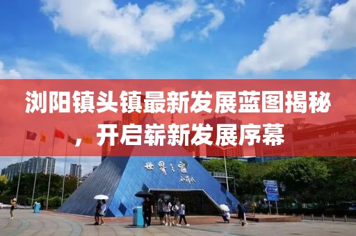浏阳镇头镇最新发展蓝图揭秘，开启崭新发展序幕