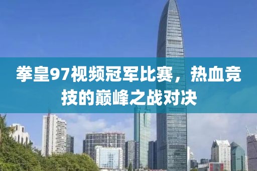 拳皇97视频冠军比赛，热血竞技的巅峰之战对决