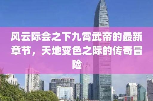 风云际会之下九霄武帝的最新章节，天地变色之际的传奇冒险