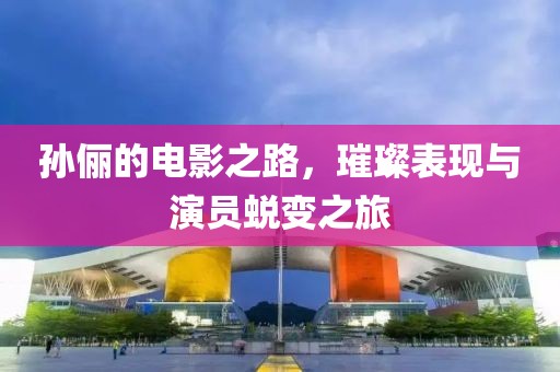 孙俪的电影之路，璀璨表现与演员蜕变之旅