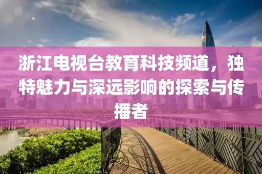 浙江电视台教育科技频道，独特魅力与深远影响的探索与传播者