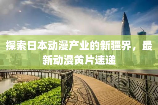 探索日本动漫产业的新疆界，最新动漫黄片速递