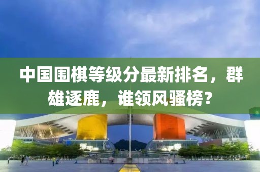 中国围棋等级分最新排名，群雄逐鹿，谁领风骚榜？