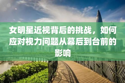 女明星近视背后的挑战，如何应对视力问题从幕后到台前的影响