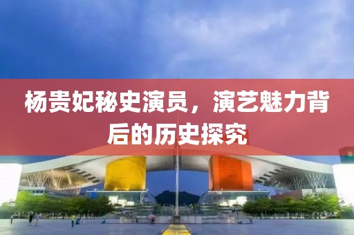 杨贵妃秘史演员，演艺魅力背后的历史探究