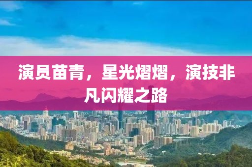 演员苗青，星光熠熠，演技非凡闪耀之路