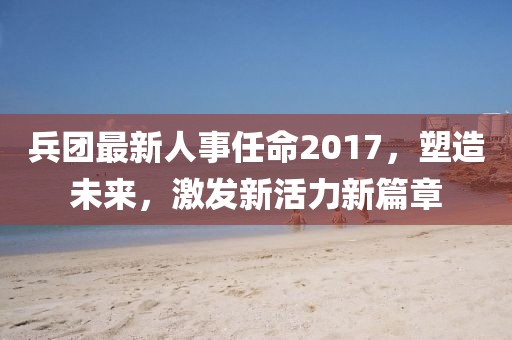 兵团最新人事任命2017，塑造未来，激发新活力新篇章