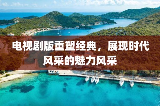 电视剧版重塑经典，展现时代风采的魅力风采