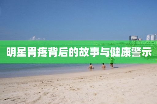 明星胃疼背后的故事与健康警示