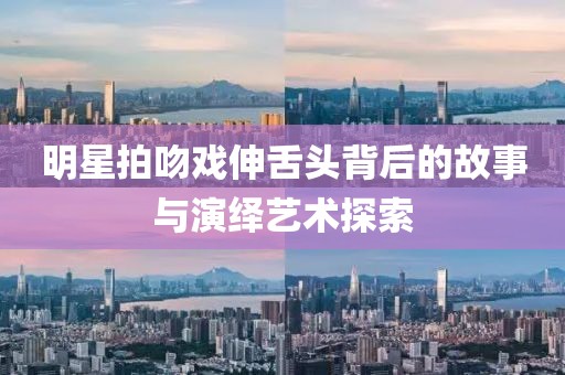 明星拍吻戏伸舌头背后的故事与演绎艺术探索