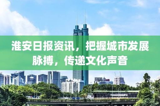 淮安日报资讯，把握城市发展脉搏，传递文化声音