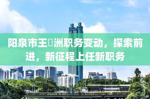 阳泉市王湜洲职务变动，探索前进，新征程上任新职务