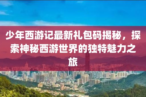 少年西游记最新礼包码揭秘，探索神秘西游世界的独特魅力之旅