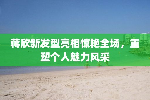 蒋欣新发型亮相惊艳全场，重塑个人魅力风采