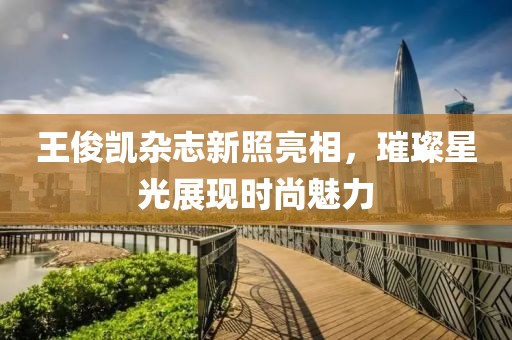 王俊凯杂志新照亮相，璀璨星光展现时尚魅力