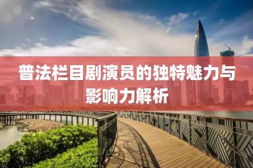 普法栏目剧演员的独特魅力与影响力解析