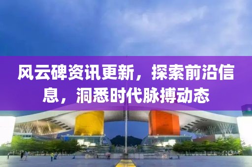 风云碑资讯更新，探索前沿信息，洞悉时代脉搏动态