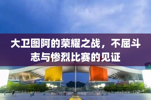大卫图阿的荣耀之战，不屈斗志与惨烈比赛的见证